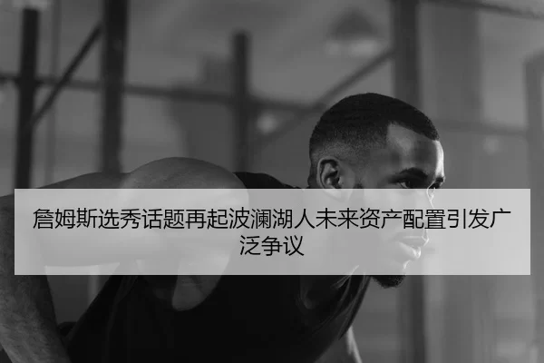 詹姆斯选秀话题再起波澜湖人未来资产配置引发广泛争议