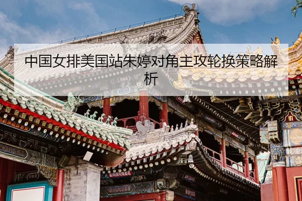 中国女排美国站朱婷对角主攻轮换策略解析