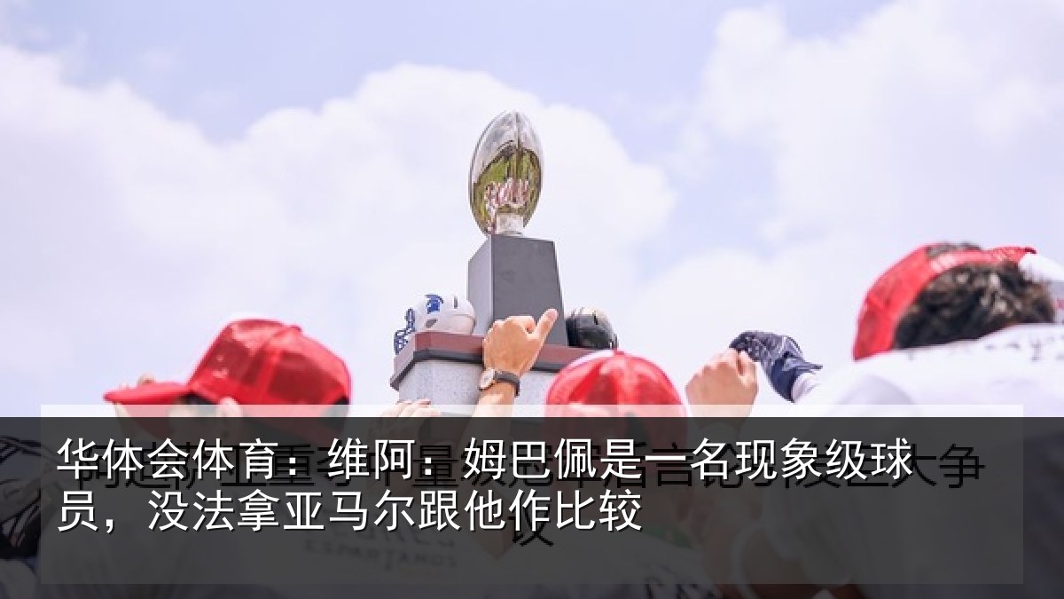 华体会体育：维阿：姆巴佩是一名现象级球员，没法拿亚马尔跟他作比较
