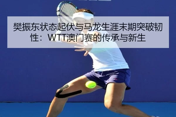 樊振东状态起伏与马龙生涯末期突破韧性：WTT澳门赛的传承与新生