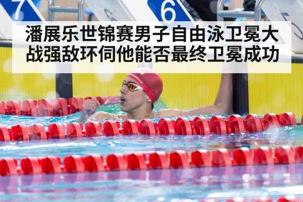 潘展乐世锦赛男子自由泳卫冕大战强敌环伺他能否最终卫冕成功