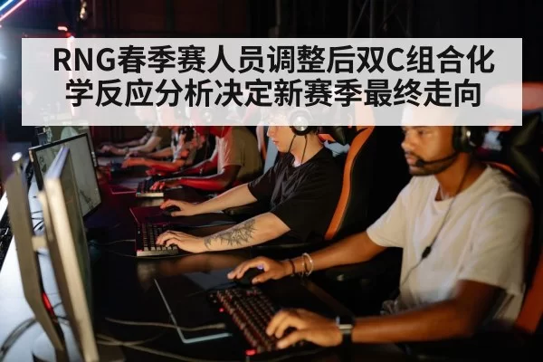 RNG春季赛人员调整后双C组合化学反应分析决定新赛季最终走向